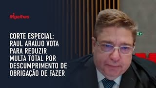 Corte Especial: Raul Araújo vota para reduzir multa total por descumprimento de obrigação de fazer