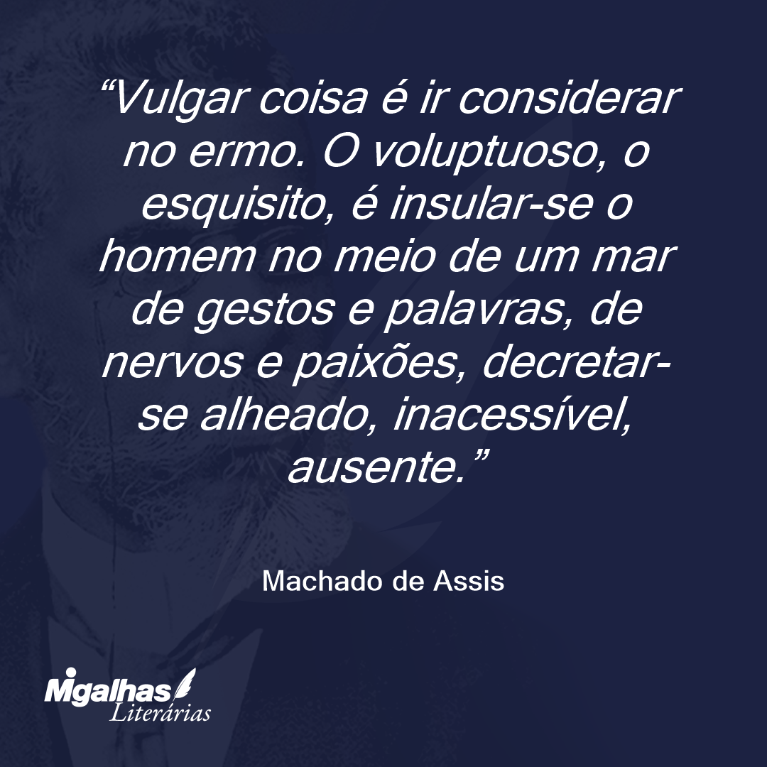 Vulgar coisa é ir considerar no ermo. O voluptuoso, o esquisito, é insular-se o homem no meio de um mar de gestos e palavras, de nervos e paixões, decretar-se alheado, inacessível, ausente.