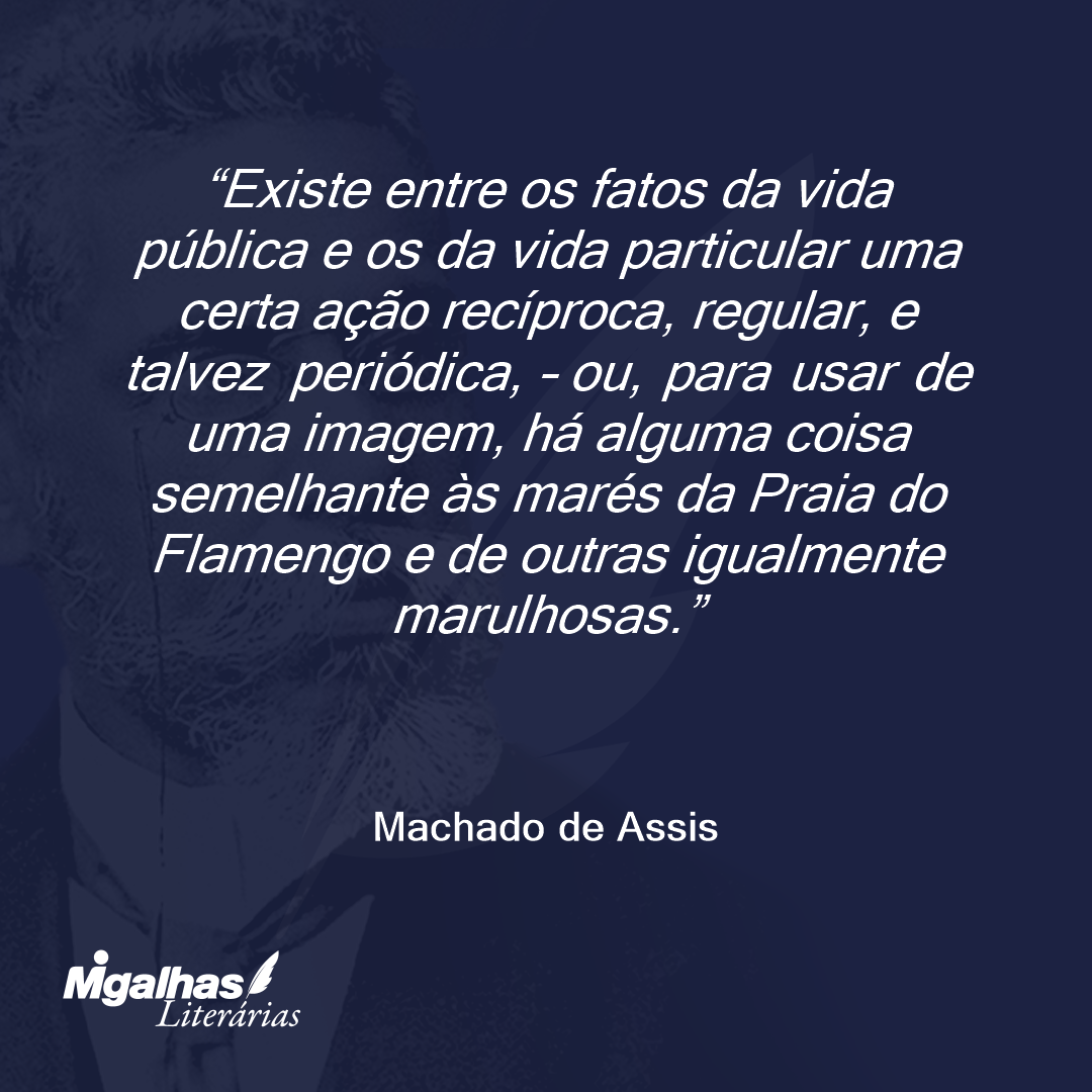 Existe entre os fatos da vida pública e os da vida particular uma certa ação recíproca, regular, e talvez periódica, - ou, para usar de uma imagem, há alguma coisa semelhante às marés da Praia do Flamengo e de outras igualmente marulhosas.
