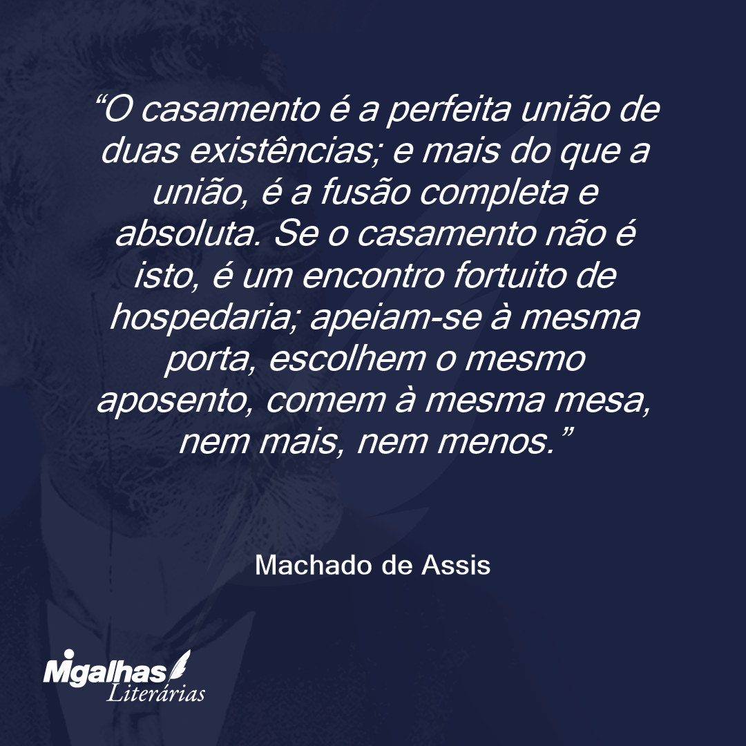 O casamento é a perfeita união de duas existências; e mais do que a união, é a fusão completa e absoluta. Se o casamento não é isto, é um encontro fortuito de hospedaria; apeiam-se à mesma porta, escolhem o mesmo aposento, comem à mesma mesa, nem mais, nem menos.