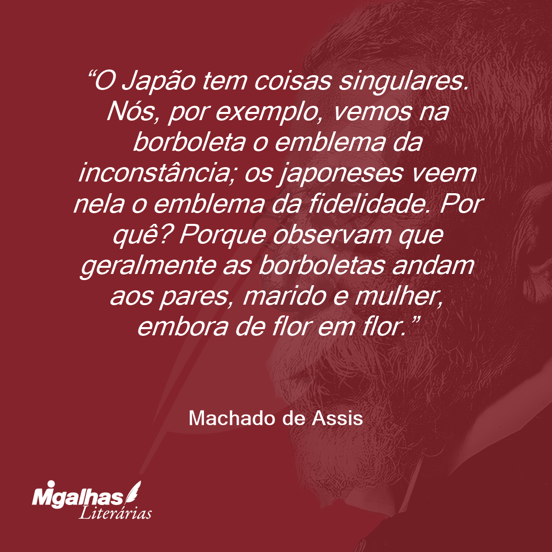 O Japão tem coisas singulares. Nós, por exemplo, vemos na borboleta o emblema da inconstância; os japoneses veem nela o emblema da fidelidade. Por quê? Porque observam que geralmente as borboletas andam aos pares, marido e mulher, embora de flor em flor.