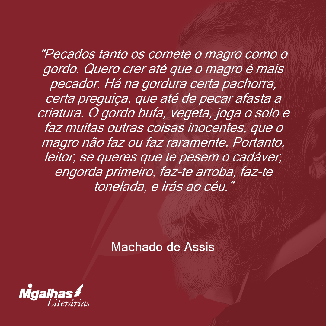 Pecados tanto os comete o magro como o gordo. Quero crer até que o magro é mais pecador. Há na gordura certa pachorra, certa preguiça, que até de pecar afasta a criatura. O gordo bufa, vegeta, joga o solo e faz muitas outras coisas inocentes, que o magro não faz ou faz raramente. Portanto, leitor, se queres que te pesem o cadáver, engorda primeiro, faz-te arroba, faz-te tonelada, e irás ao céu.