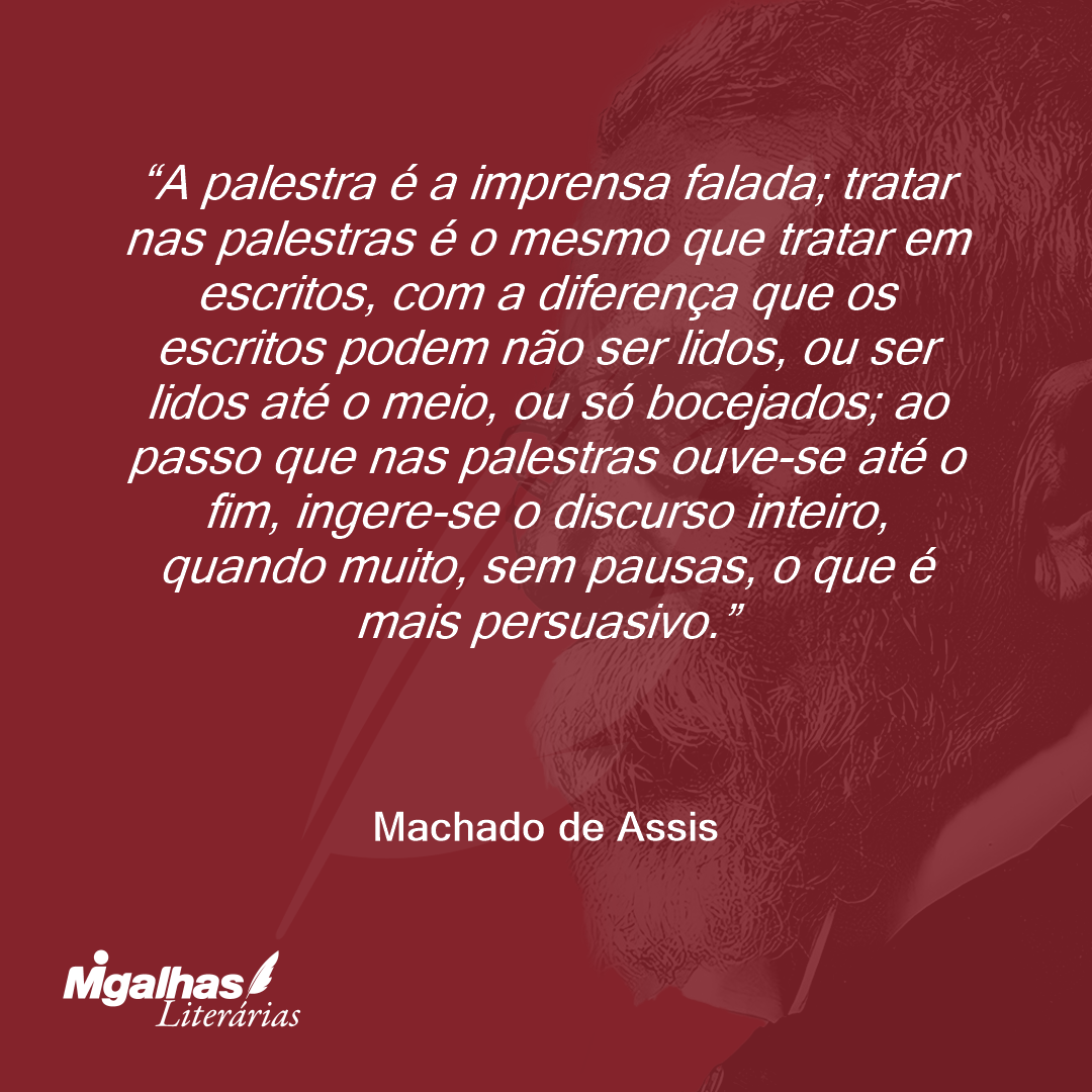 A palestra é a imprensa falada; tratar nas palestras é o mesmo que tratar em escritos, com a diferença que os escritos podem não ser lidos, ou ser lidos até o meio, ou só bocejados; ao passo que nas palestras ouve-se até o fim, ingere-se o discurso inteiro, quando muito, sem pausas, o que é mais persuasivo.