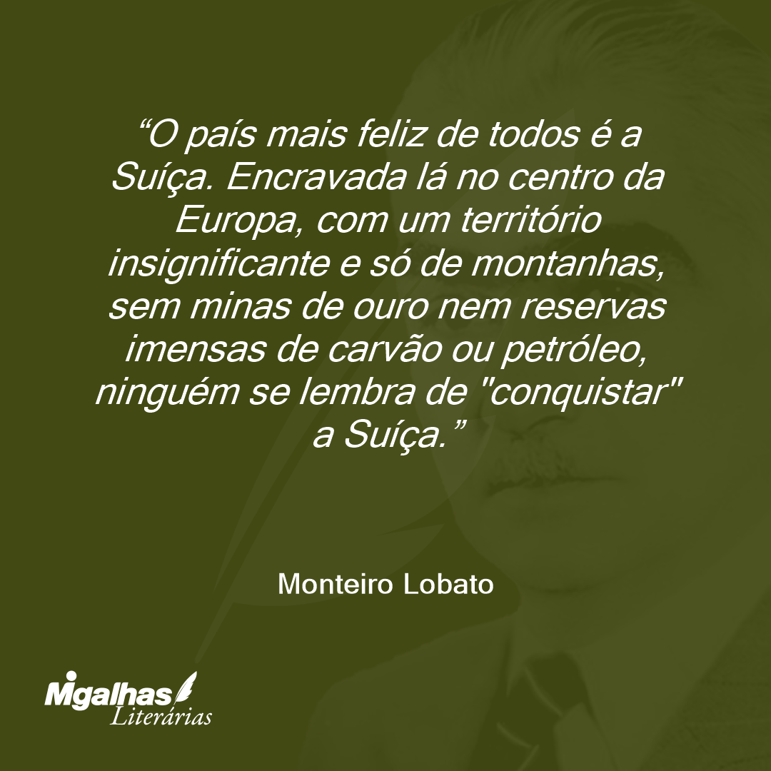 O país mais feliz de todos é a Suíça. Encravada lá no centro da Europa, com um território insignificante e só de montanhas, sem minas de ouro nem reservas imensas de carvão ou petróleo, ninguém se lembra de "conquistar" a Suíça.