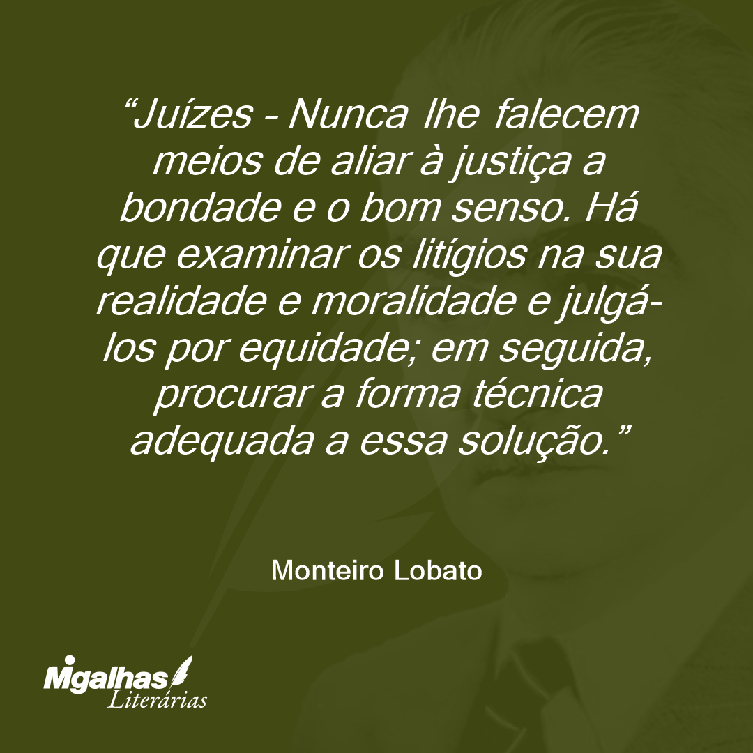 Juízes - Nunca lhe falecem meios de aliar à justiça a bondade e o bom senso. Há que examinar os litígios na sua realidade e moralidade e julgá-los por equidade; em seguida, procurar a forma técnica adequada a essa solução.