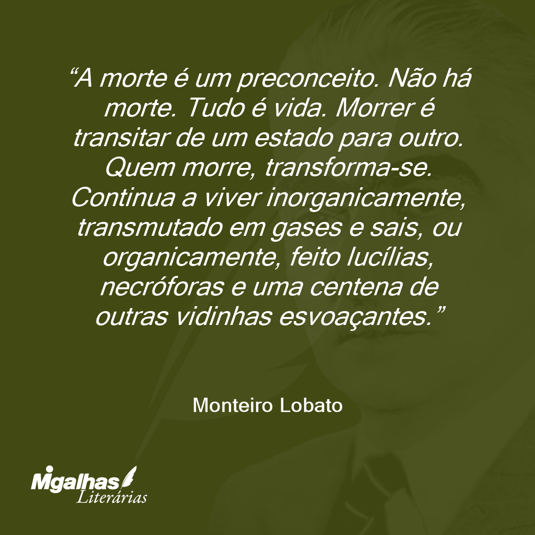 A morte é um preconceito. Não há morte. Tudo é vida. Morrer é transitar de um estado para outro. Quem morre, transforma-se. Continua a viver inorganicamente, transmutado em gases e sais, ou organicamente, feito lucílias, necróforas e uma centena de outras vidinhas esvoaçantes.