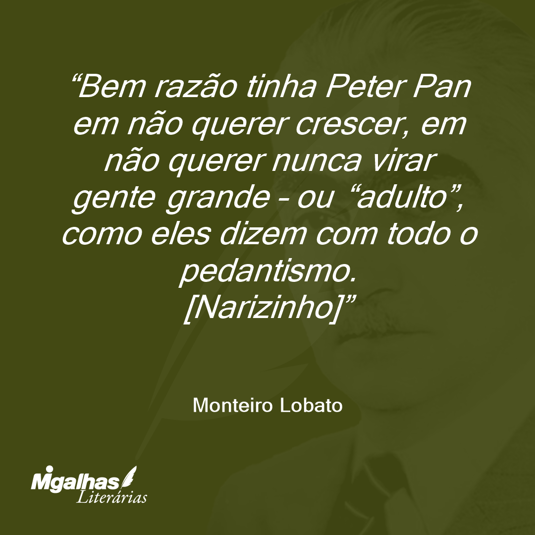 Bem razão tinha Peter Pan em não querer crescer, em não querer nunca virar gente grande - ou "adulto", como eles dizem com todo o pedantismo.
[Narizinho]