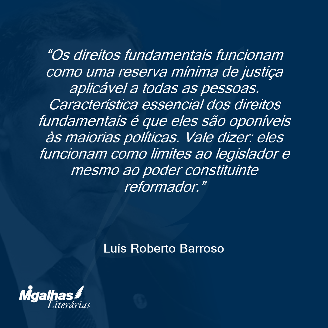 Os direitos fundamentais funcionam como uma reserva mínima de justiça aplicável a todas as pessoas. Característica essencial dos direitos fundamentais é que eles são oponíveis às maiorias políticas. Vale dizer: eles funcionam como limites ao legislador e mesmo ao poder constituinte reformador.