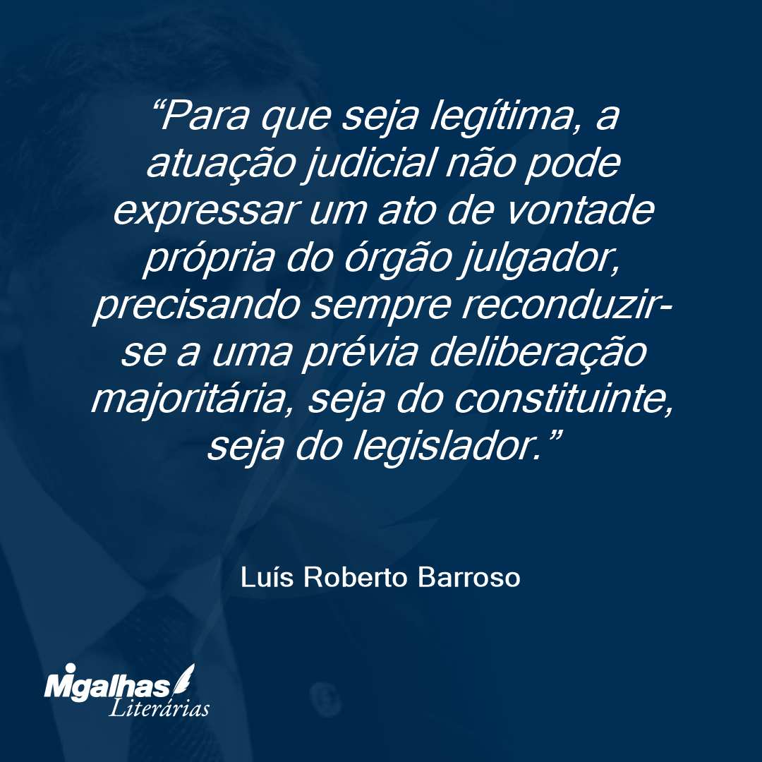 Para que seja legítima, a atuação judicial não pode expressar um ato de vontade própria do órgão julgador, precisando sempre reconduzir-se a uma prévia deliberação majoritária, seja do constituinte, seja do legislador.