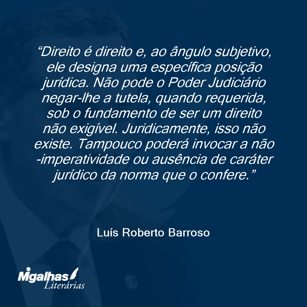Direito é direito e, ao ângulo subjetivo, ele designa uma específica posição jurídica. Não pode o Poder Judiciário negar-lhe a tutela, quando requerida, sob o fundamento de ser um direito não exigível. Juridicamente, isso não existe. Tampouco poderá invocar a não-imperatividade ou ausência de caráter jurídico da norma que o confere.