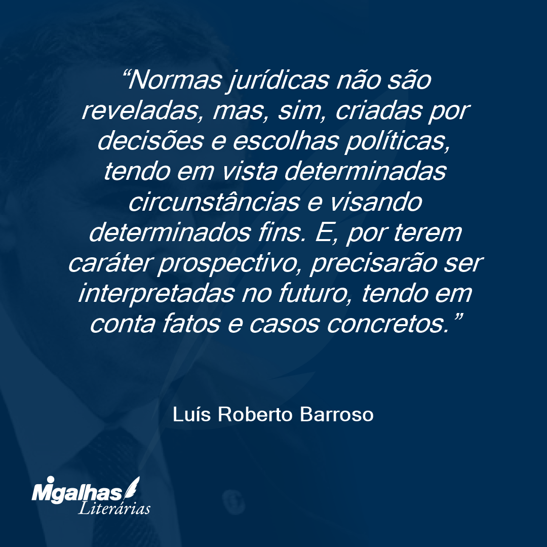 Normas jurídicas não são reveladas, mas, sim, criadas por decisões e escolhas políticas, tendo em vista determinadas circunstâncias e visando determinados fins. E, por terem caráter prospectivo, precisarão ser interpretadas no futuro, tendo em conta fatos e casos concretos.