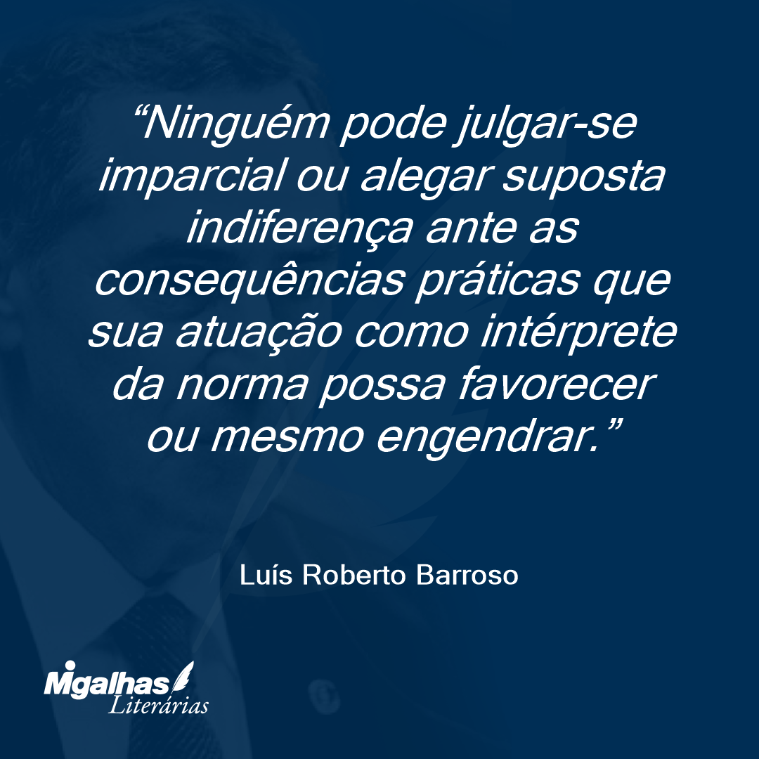 Ninguém pode julgar-se imparcial ou alegar suposta indiferença ante as consequências práticas que sua atuação como intérprete da norma possa favorecer ou mesmo engendrar. 