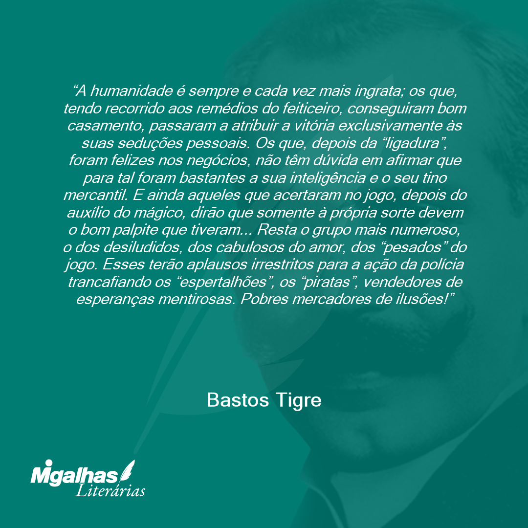 A humanidade é sempre e cada vez mais ingrata; os que, tendo recorrido aos remédios do feiticeiro, conseguiram bom casamento, passaram a atribuir a vitória exclusivamente às suas seduções pessoais. Os que, depois da "ligadura", foram felizes nos negócios, não têm dúvida em afirmar que para tal foram bastantes a sua inteligência e o seu tino mercantil. E ainda aqueles que acertaram no jogo, depois do auxílio do mágico, dirão que somente à própria sorte devem o bom palpite que tiveram... Resta o grupo mais numeroso, o dos desiludidos, dos cabulosos do amor, dos "pesados" do jogo. Esses terão aplausos irrestritos para a ação da polícia trancafiando os "espertalhões", os "piratas", vendedores de esperanças mentirosas. Pobres mercadores de ilusões!