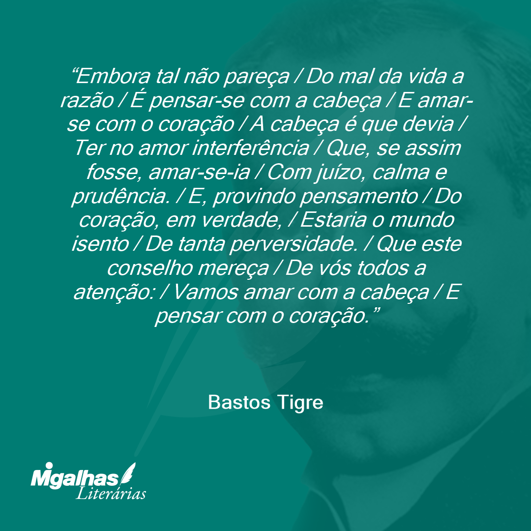 Embora tal não pareça / Do mal da vida a razão / É pensar-se com a cabeça / E amar-se com o coração / A cabeça é que devia / Ter no amor interferência / Que, se assim fosse, amar-se-ia / Com juízo, calma e prudência. / E, provindo pensamento / Do coração, em verdade, / Estaria o mundo isento / De tanta perversidade. / Que este conselho mereça / De vós todos a atenção: / Vamos amar com a cabeça / E pensar com o coração.