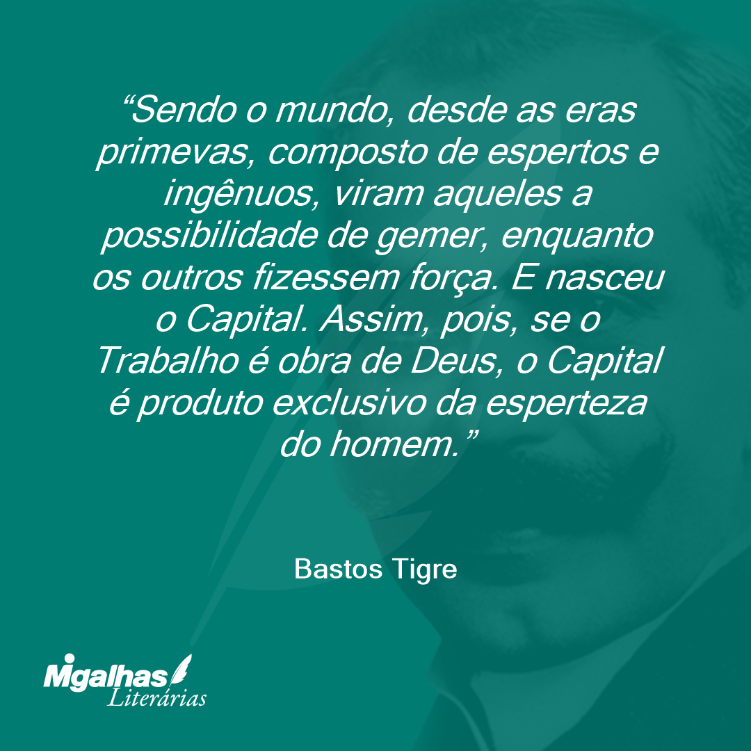 Sendo o mundo, desde as eras primevas, composto de espertos e ingênuos, viram aqueles a possibilidade de gemer, enquanto os outros fizessem força. E nasceu o Capital. Assim, pois, se o Trabalho é obra de Deus, o Capital é produto exclusivo da esperteza do homem.