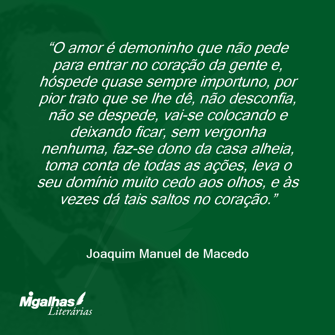 O amor é demoninho que não pede para entrar no coração da gente e, hóspede quase sempre importuno, por pior trato que se lhe dê, não desconfia, não se despede, vai-se colocando e deixando ficar, sem vergonha nenhuma, faz-se dono da casa alheia, toma conta de todas as ações, leva o seu domínio muito cedo aos olhos, e às vezes dá tais saltos no coração.