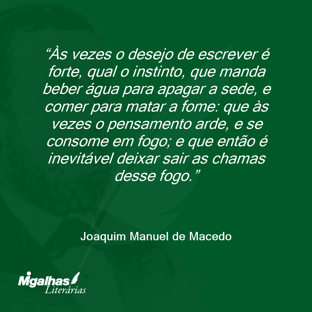 Às vezes o desejo de escrever é forte, qual o instinto, que manda beber água para apagar a sede, e comer para matar a fome: que às vezes o pensamento arde, e se consome em fogo; e que então é inevitável deixar sair as chamas desse fogo.