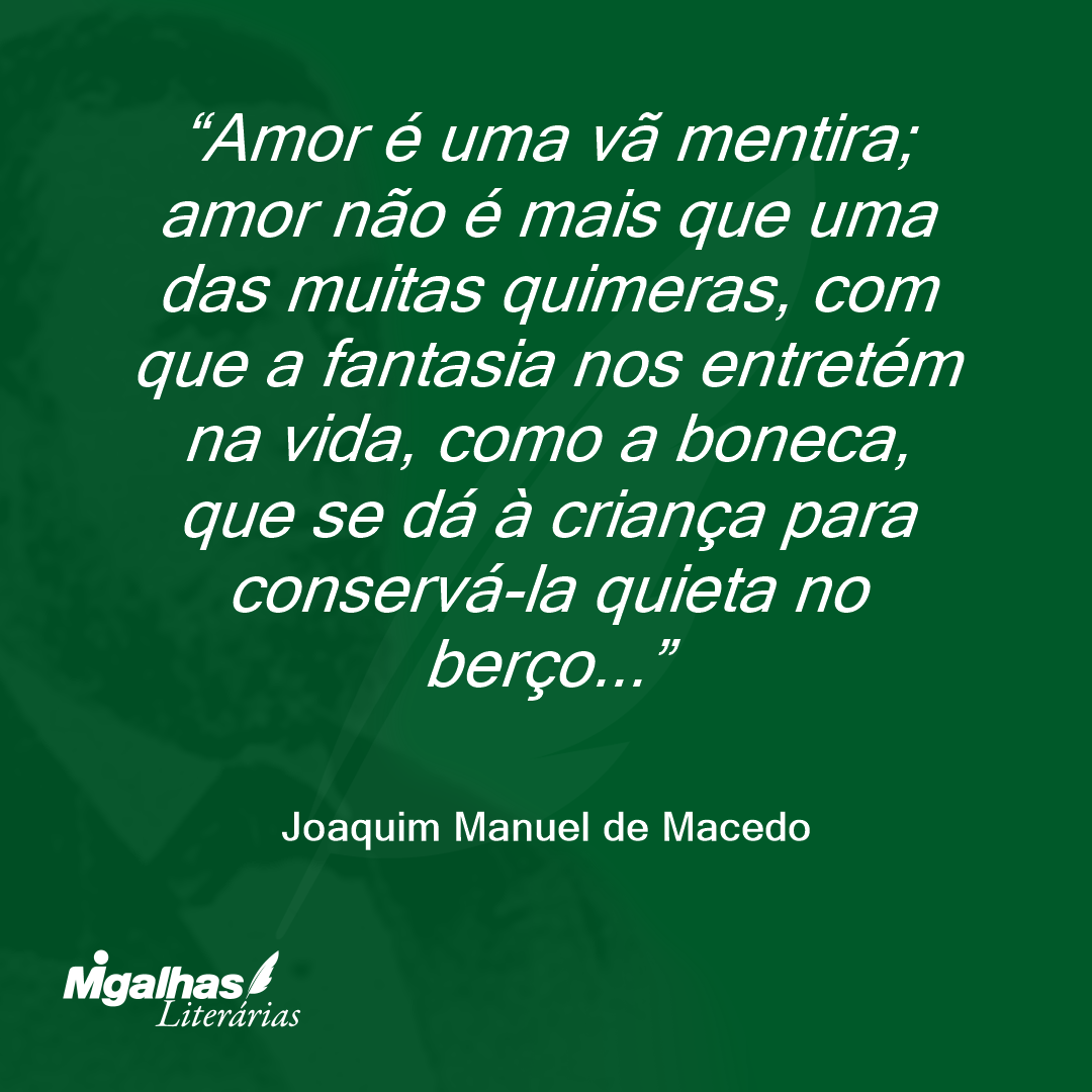 Amor é uma vã mentira; amor não é mais que uma das muitas quimeras, com que a fantasia nos entretém na vida, como a boneca, que se dá à criança para conservá-la quieta no berço...