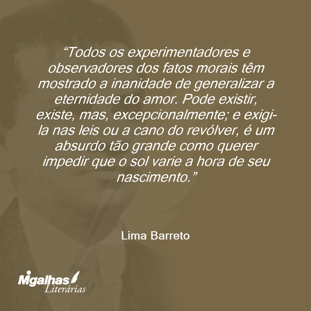 Todos os experimentadores e observadores dos fatos morais têm mostrado a inanidade de generalizar a eternidade do amor. Pode existir, existe, mas, excepcionalmente; e exigi-la nas leis ou a cano do revólver, é um absurdo tão grande como querer impedir que o sol varie a hora de seu nascimento. 