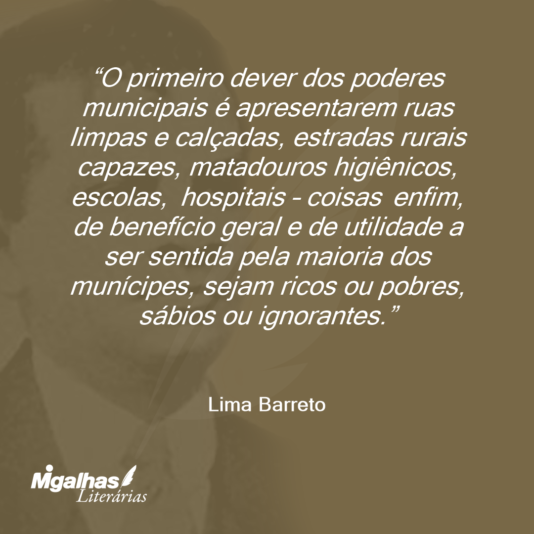 O primeiro dever dos poderes municipais é apresentarem ruas limpas e calçadas, estradas rurais capazes, matadouros higiênicos, escolas, hospitais - coisas enfim, de benefício geral e de utilidade a ser sentida pela maioria dos munícipes, sejam ricos ou pobres, sábios ou ignorantes.