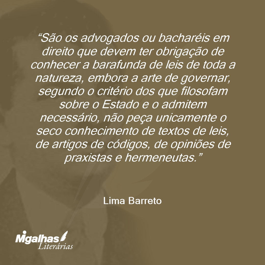 São os advogados ou bacharéis em direito que devem ter obrigação de conhecer a barafunda de leis de toda a natureza, embora a arte de governar, segundo o critério dos que filosofam sobre o Estado e o admitem necessário, não peça unicamente o seco conhecimento de textos de leis, de artigos de códigos, de opiniões de praxistas e hermeneutas.
