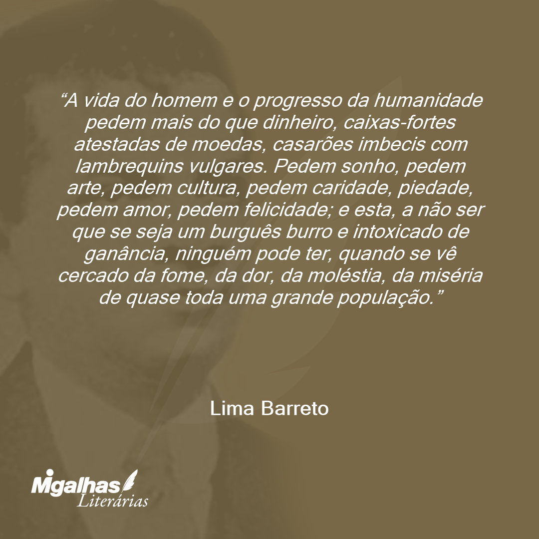 A vida do homem e o progresso da humanidade pedem mais do que dinheiro, caixas-fortes atestadas de moedas, casarões imbecis com lambrequins vulgares. Pedem sonho, pedem arte, pedem cultura, pedem caridade, piedade, pedem amor, pedem felicidade; e esta, a não ser que se seja um burguês burro e intoxicado de ganância, ninguém pode ter, quando se vê cercado da fome, da dor, da moléstia, da miséria de quase toda uma grande população.
