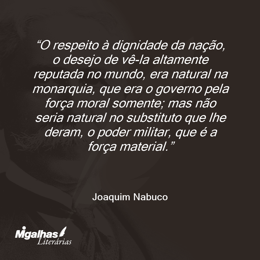 O respeito à dignidade da nação, o desejo de vê-la altamente reputada no mundo, era natural na monarquia, que era o governo pela força moral somente; mas não seria natural no substituto que lhe deram, o poder militar, que é a força material.