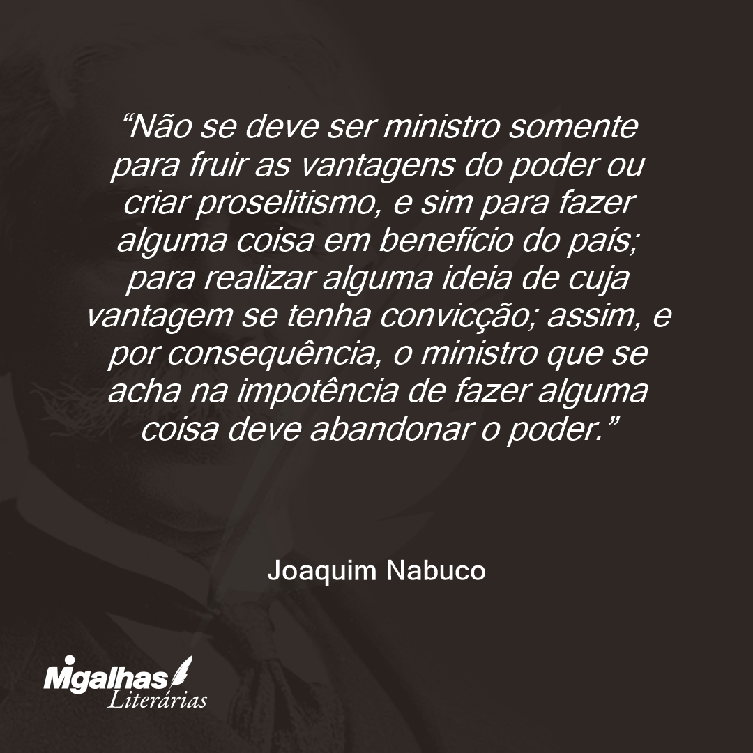 Não se deve ser ministro somente para fruir as vantagens do poder ou criar proselitismo, e sim para fazer alguma coisa em benefício do país; para realizar alguma ideia de cuja vantagem se tenha convicção; assim, e por consequência, o ministro que se acha na impotência de fazer alguma coisa deve abandonar o poder.