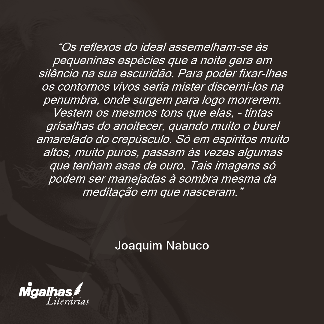 Os reflexos do ideal assemelham-se às pequeninas espécies que a noite gera em silêncio na sua escuridão. Para poder fixar-lhes os contornos vivos seria mister discerni-los na penumbra, onde surgem para logo morrerem. Vestem os mesmos tons que elas, - tintas grisalhas do anoitecer, quando muito o burel amarelado do crepúsculo. Só em espíritos muito altos, muito puros, passam às vezes algumas que tenham asas de ouro. Tais imagens só podem ser manejadas à sombra mesma da meditação em que nasceram.