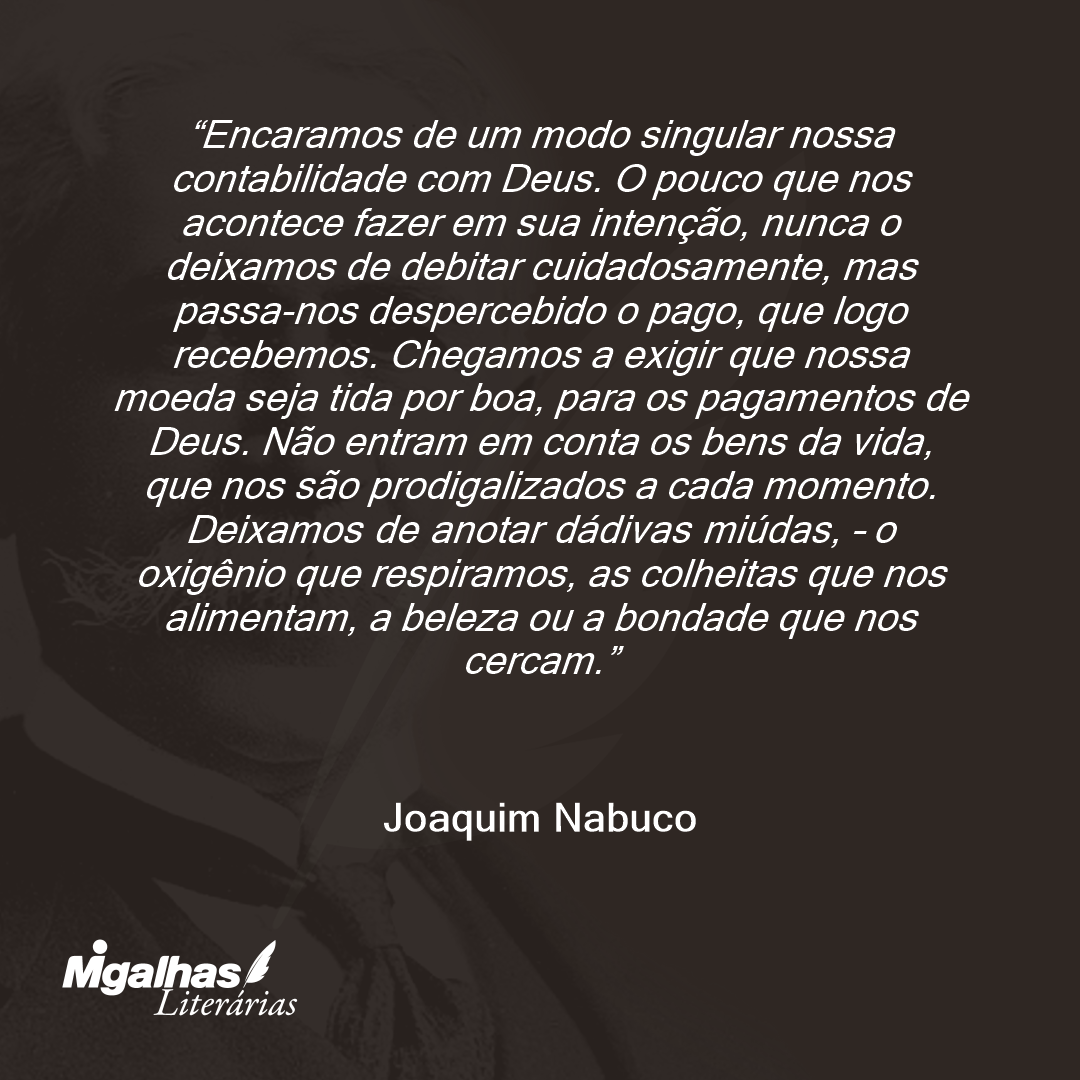 Encaramos de um modo singular nossa contabilidade com Deus. O pouco que nos acontece fazer em sua intenção, nunca o deixamos de debitar cuidadosamente, mas passa-nos despercebido o pago, que logo recebemos. Chegamos a exigir que nossa moeda seja tida por boa, para os pagamentos de Deus. Não entram em conta os bens da vida, que nos são prodigalizados a cada momento. Deixamos de anotar dádivas miúdas, - o oxigênio que respiramos, as colheitas que nos alimentam, a beleza ou a bondade que nos cercam. 