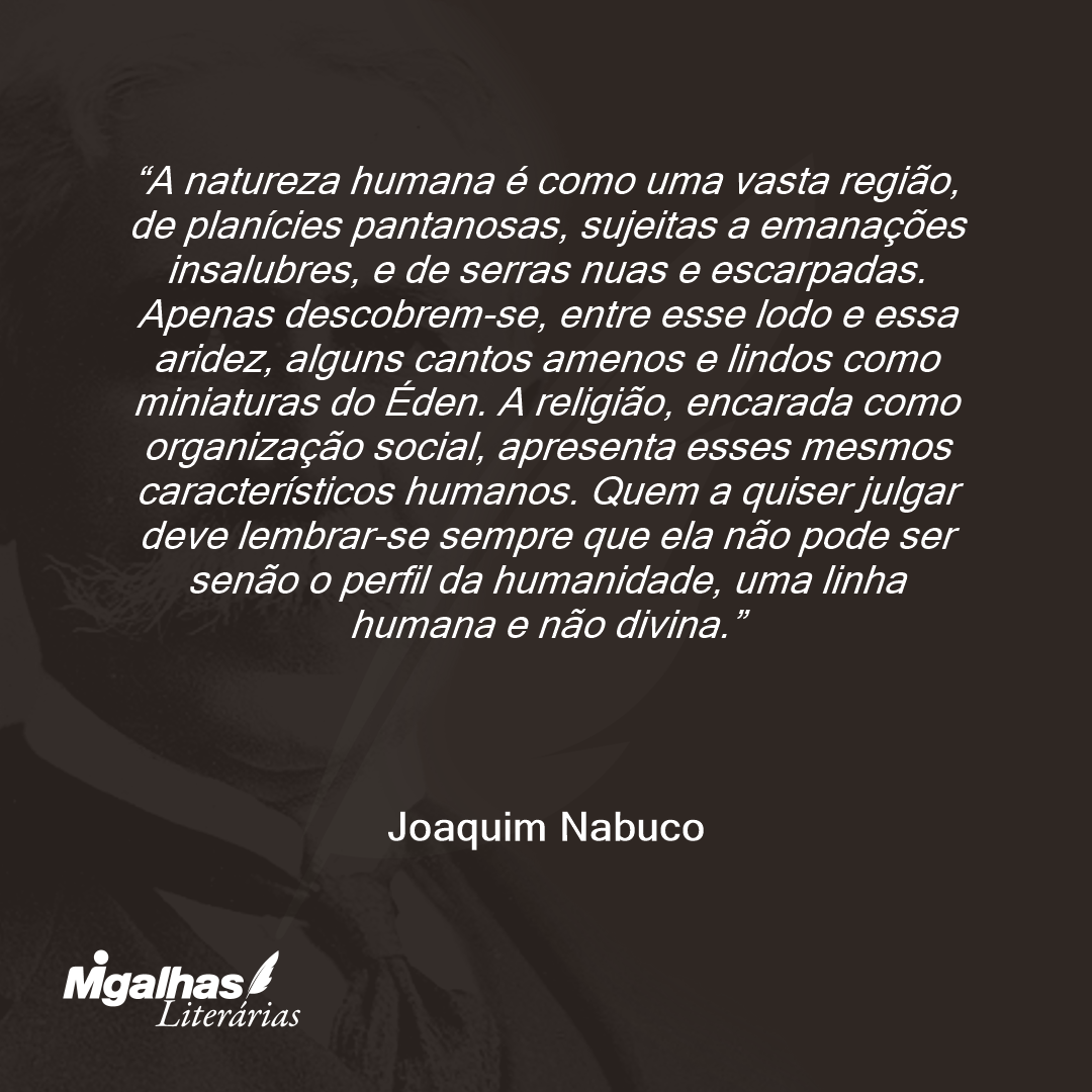 A natureza humana é como uma vasta região, de planícies pantanosas, sujeitas a emanações insalubres, e de serras nuas e escarpadas. Apenas descobrem-se, entre esse lodo e essa aridez, alguns cantos amenos e lindos como miniaturas do Éden. A religião, encarada como organização social, apresenta esses mesmos característicos humanos. Quem a quiser julgar deve lembrar-se sempre que ela não pode ser senão o perfil da humanidade, uma linha humana e não divina.