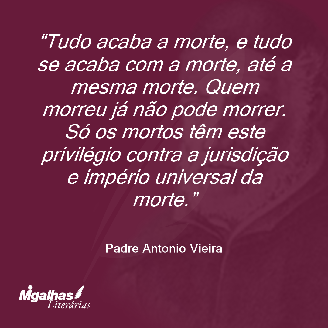 Tudo acaba a morte, e tudo se acaba com a morte, até a mesma morte. Quem morreu já não pode morrer. Só os mortos têm este privilégio contra a jurisdição e império universal da morte.