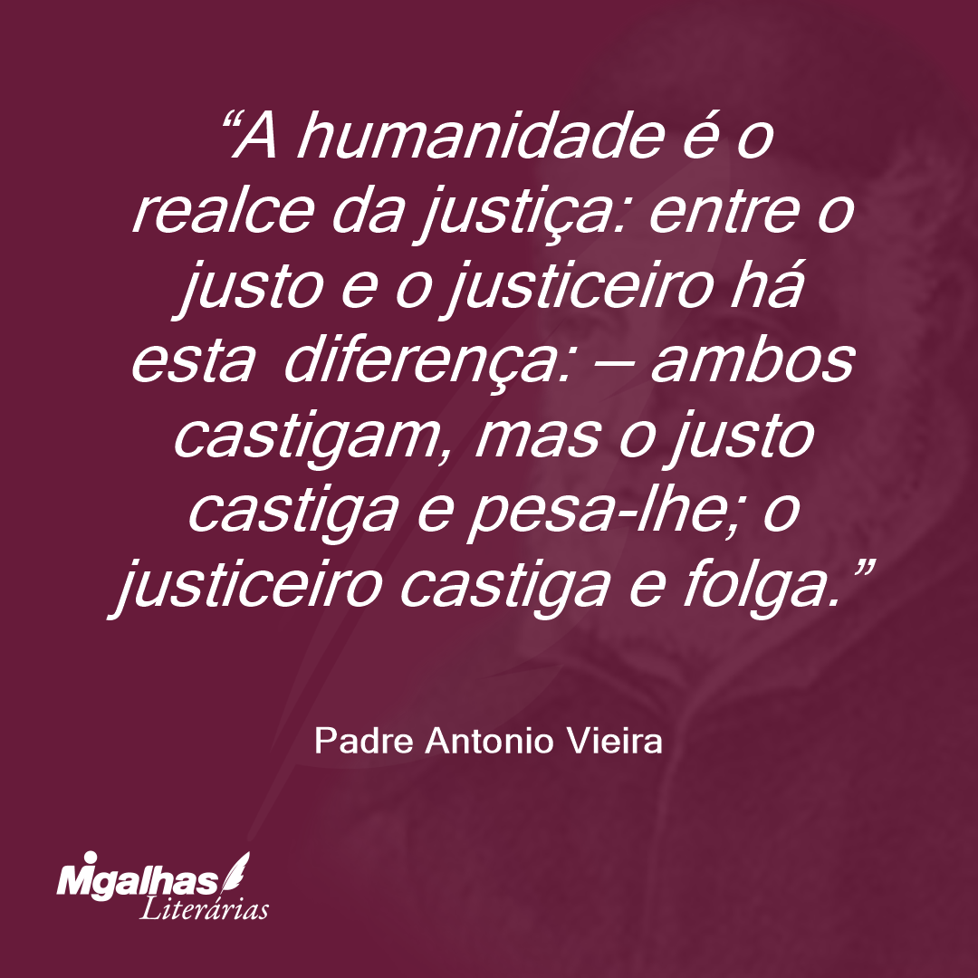 A humanidade é o realce da justiça: entre o justo e o justiceiro há esta diferença: - ambos castigam, mas o justo castiga e pesa-lhe; o justiceiro castiga e folga.