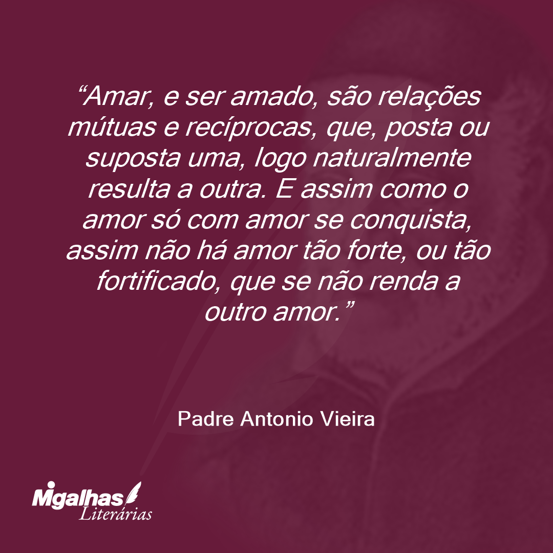 Amar, e ser amado, são relações mútuas e recíprocas, que, posta ou suposta uma, logo naturalmente resulta a outra. E assim como o amor só com amor se conquista, assim não há amor tão forte, ou tão fortificado, que se não renda a outro amor.