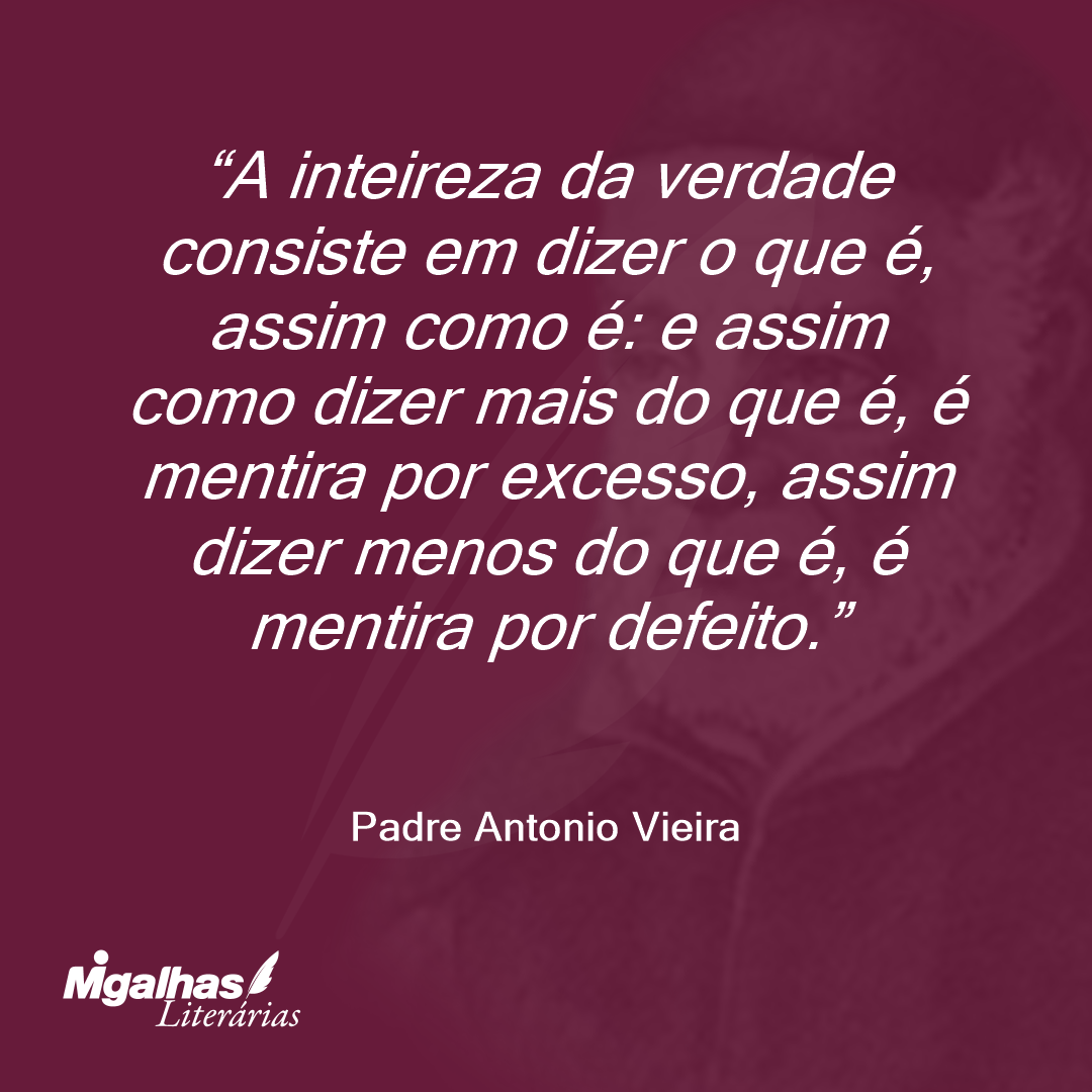 A inteireza da verdade consiste em dizer o que é, assim como é: e assim como dizer mais do que é, é mentira por excesso, assim dizer menos do que é, é mentira por defeito.