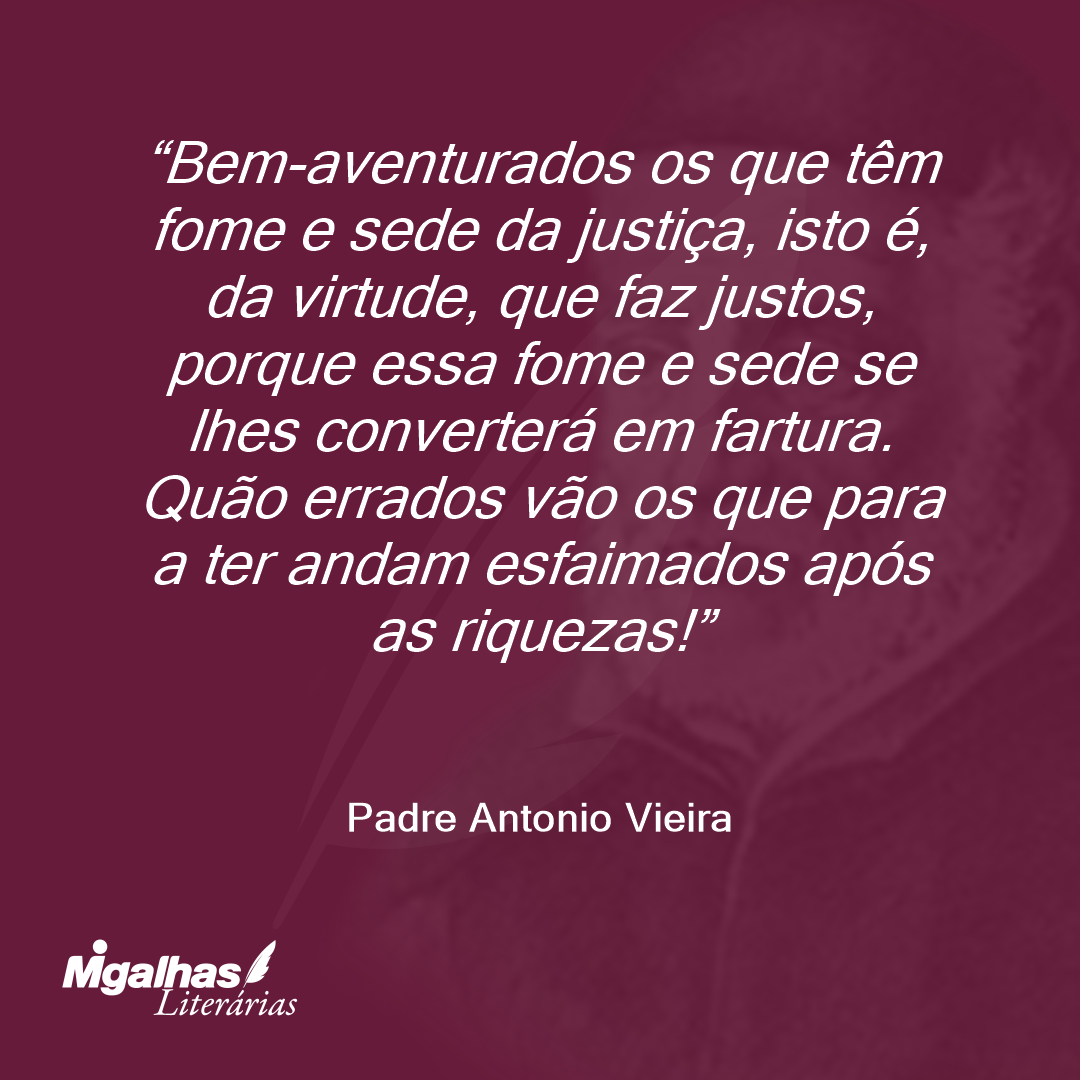 Bem-aventurados os que têm fome e sede da justiça, isto é, da virtude, que faz justos, porque essa fome e sede se lhes converterá em fartura. Quão errados vão os que para a ter andam esfaimados após as riquezas! 
