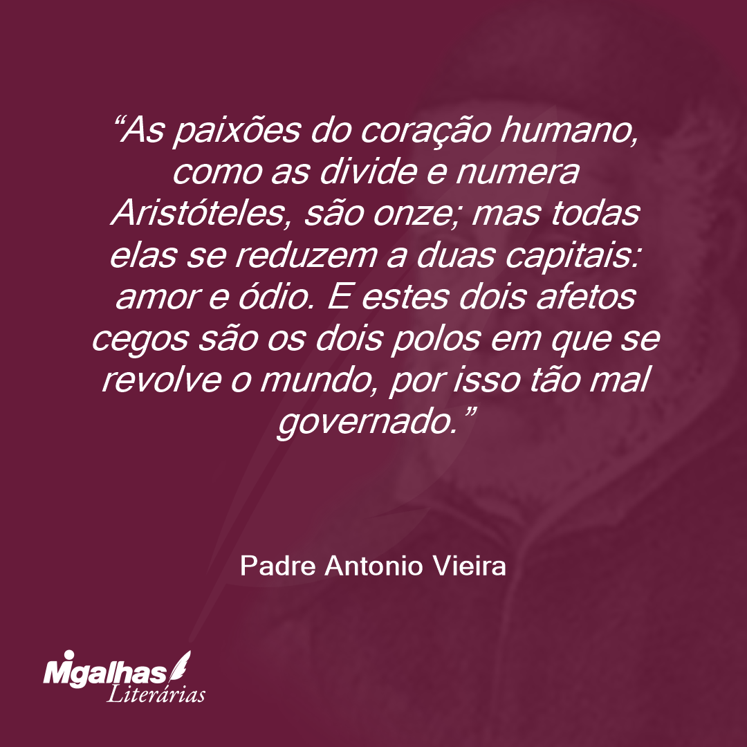 As paixões do coração humano, como as divide e numera Aristóteles, são onze; mas todas elas se reduzem a duas capitais: amor e ódio. E estes dois afetos cegos são os dois polos em que se revolve o mundo, por isso tão mal governado. 
