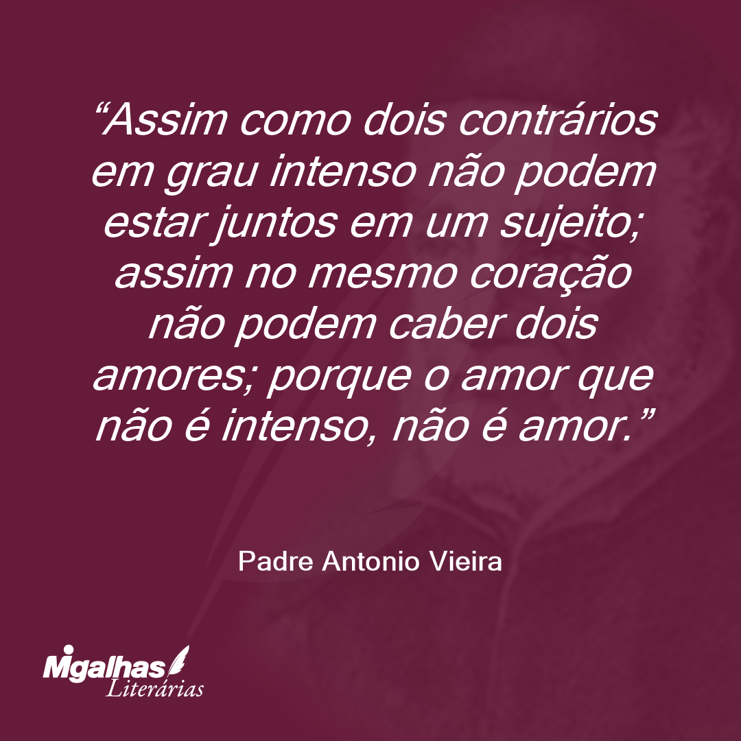 Assim como dois contrários em grau intenso não podem estar juntos em um sujeito; assim no mesmo coração não podem caber dois amores; porque o amor que não é intenso, não é amor. 