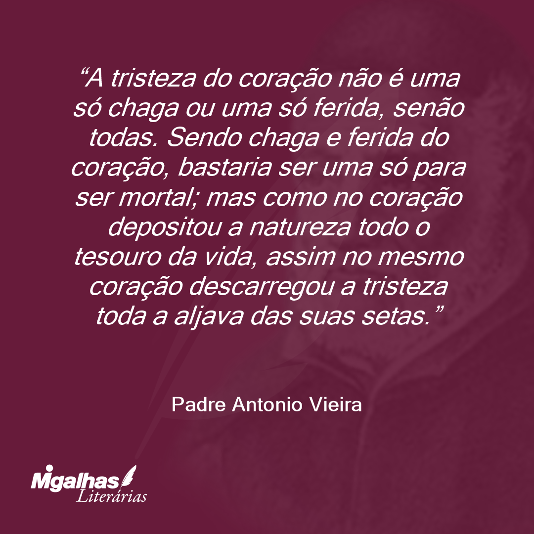 A tristeza do coração não é uma só chaga ou uma só ferida, senão todas. Sendo chaga e ferida do coração, bastaria ser uma só para ser mortal; mas como no coração depositou a natureza todo o tesouro da vida, assim no mesmo coração descarregou a tristeza toda a aljava das suas setas.