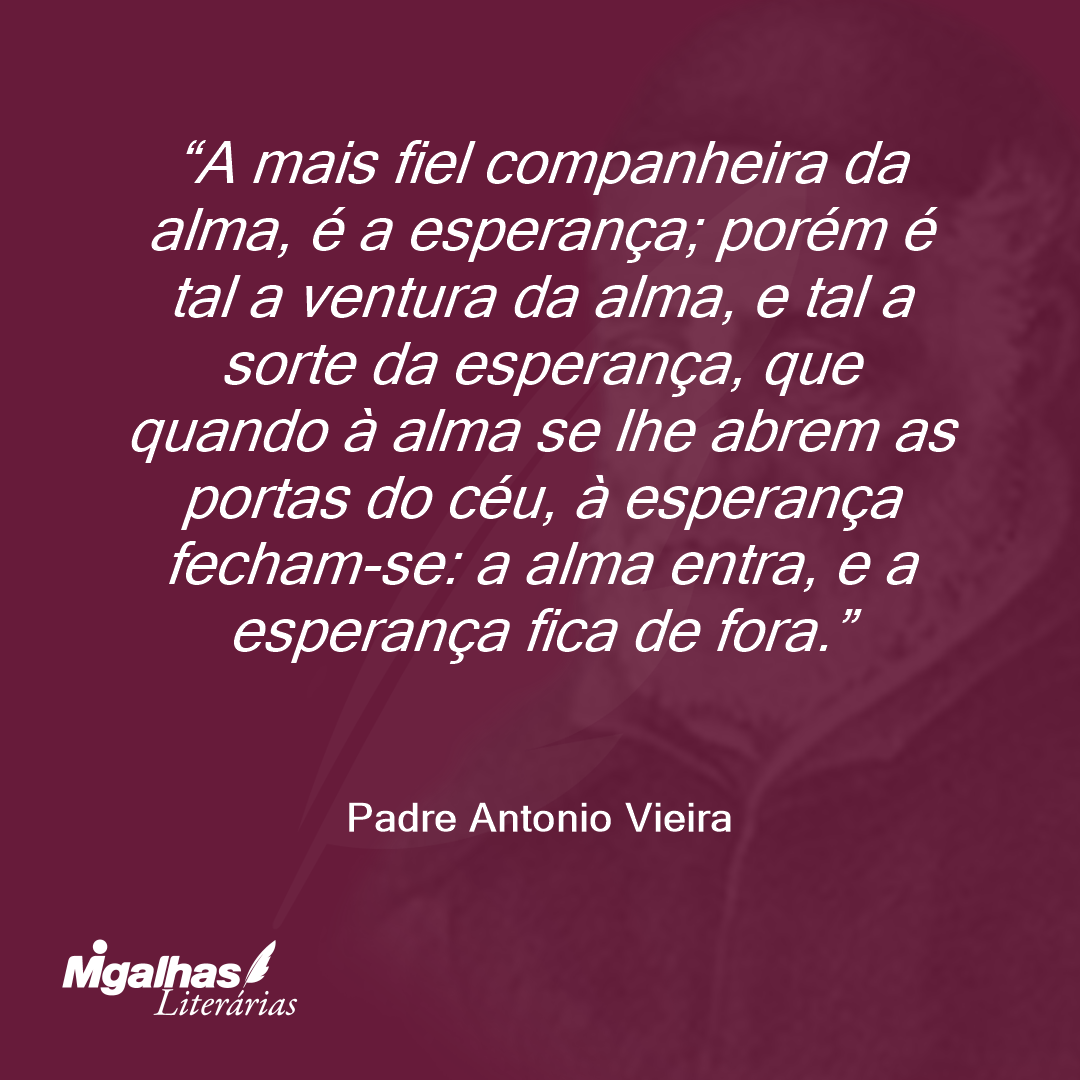 A mais fiel companheira da alma, é a esperança; porém é tal a ventura da alma, e tal a sorte da esperança, que quando à alma se lhe abrem as portas do céu, à esperança fecham-se: a alma entra, e a esperança fica de fora.