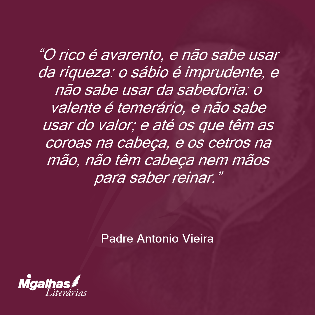 O rico é avarento, e não sabe usar da riqueza: o sábio é imprudente, e não sabe usar da sabedoria: o valente é temerário, e não sabe usar do valor; e até os que têm as coroas na cabeça, e os cetros na mão, não têm cabeça nem mãos para saber reinar.