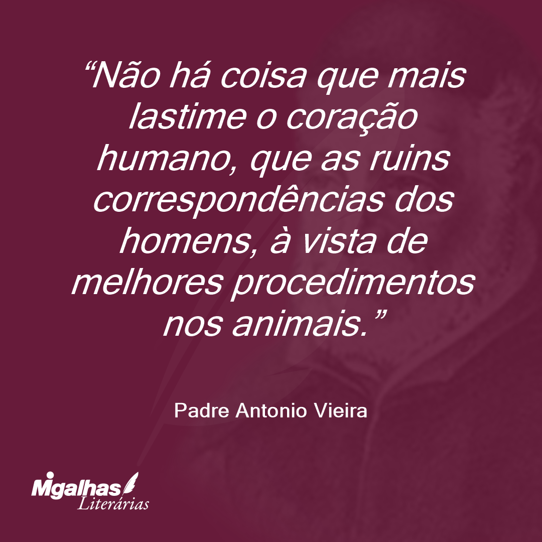 Não há coisa que mais lastime o coração humano, que as ruins correspondências dos homens, à vista de melhores procedimentos nos animais.