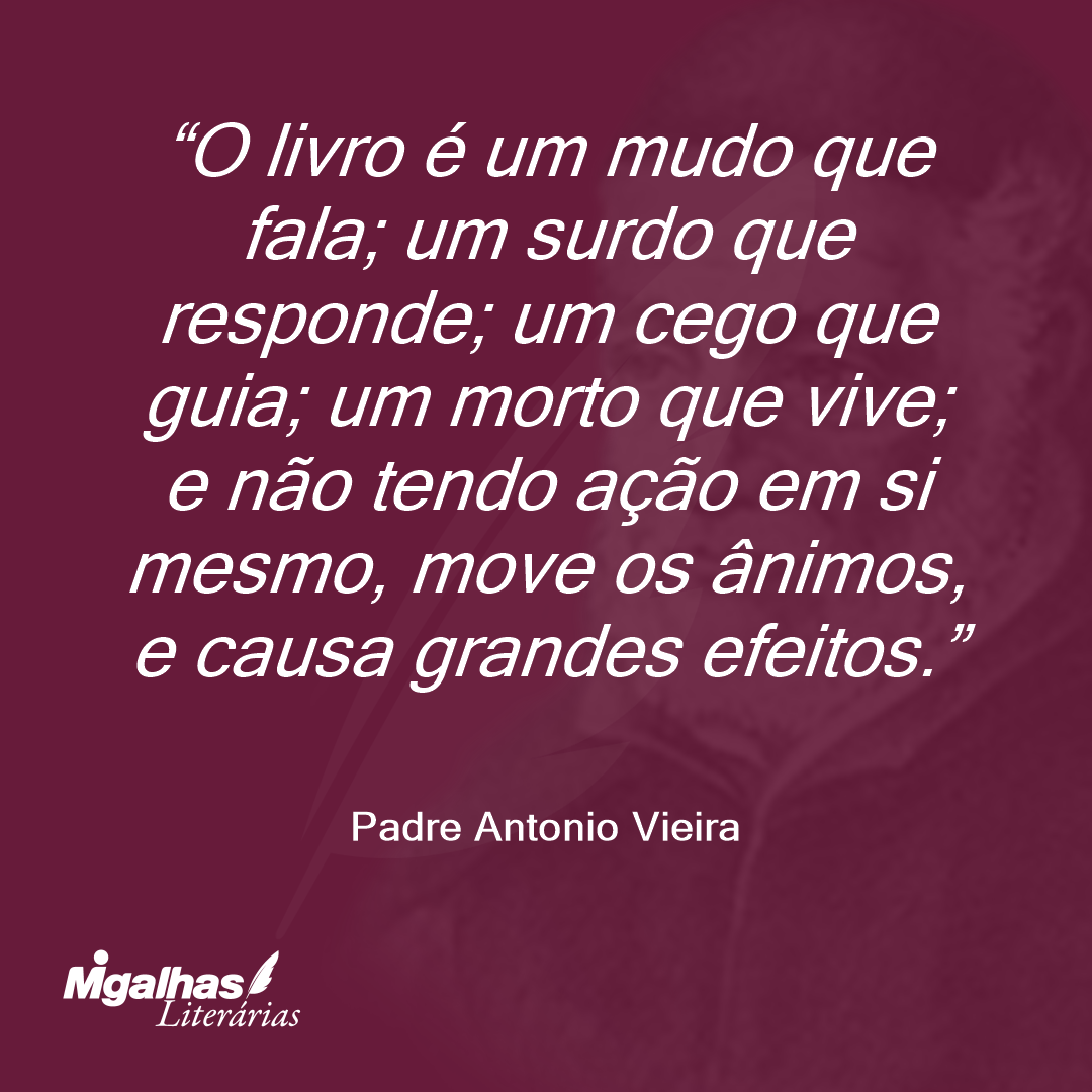 O livro é um mudo que fala; um surdo que responde; um cego que guia; um morto que vive; e não tendo ação em si mesmo, move os ânimos, e causa grandes efeitos. 