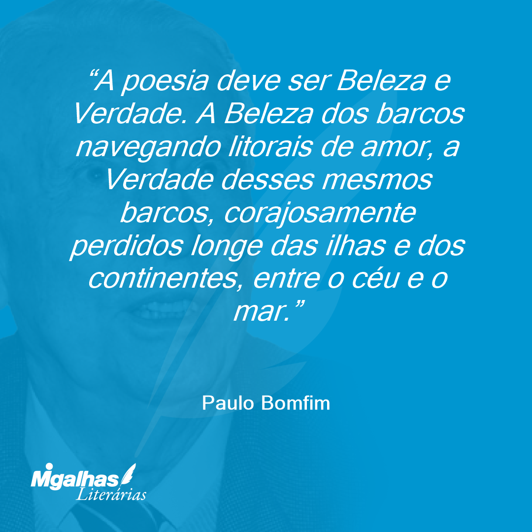 A poesia deve ser Beleza e Verdade. A Beleza dos barcos navegando litorais de amor, a Verdade desses mesmos barcos, corajosamente perdidos longe das ilhas e dos continentes, entre o céu e o mar.