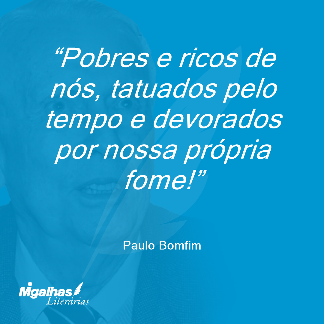 Pobres e ricos de nós, tatuados pelo tempo e devorados por nossa própria fome!
