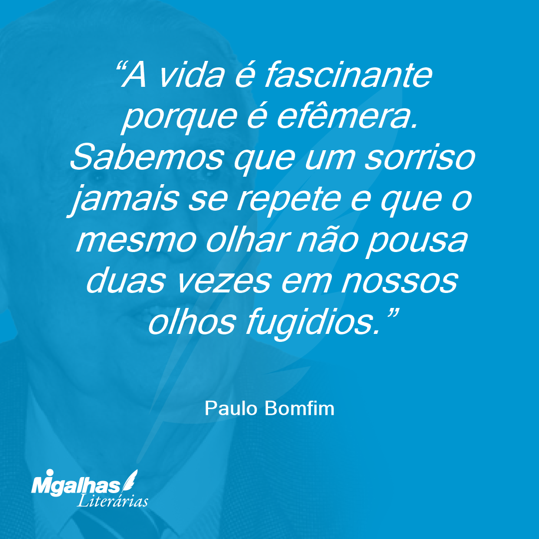 A vida é fascinante porque é efêmera. Sabemos que um sorriso jamais se repete e que o mesmo olhar não pousa duas vezes em nossos olhos fugidios.