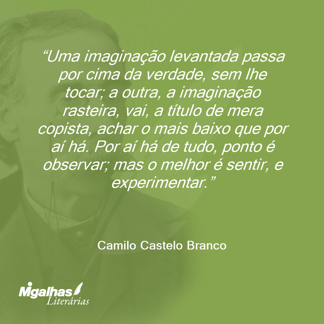 Uma imaginação levantada passa por cima da verdade, sem lhe tocar; a outra, a imaginação rasteira, vai, a título de mera copista, achar o mais baixo que por aí há. Por aí há de tudo, ponto é observar; mas o melhor é sentir, e experimentar.