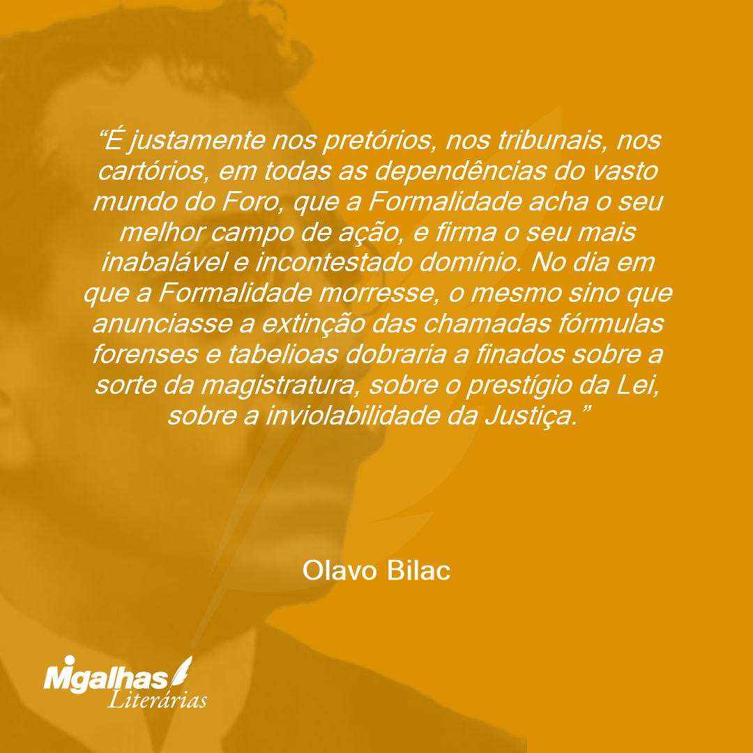 É justamente nos pretórios, nos tribunais, nos cartórios, em todas as dependências do vasto mundo do Foro, que a Formalidade acha o seu melhor campo de ação, e firma o seu mais inabalável e incontestado domínio. No dia em que a Formalidade morresse, o mesmo sino que anunciasse a extinção das chamadas fórmulas forenses e tabelioas dobraria a finados sobre a sorte da magistratura, sobre o prestígio da Lei, sobre a inviolabilidade da Justiça.