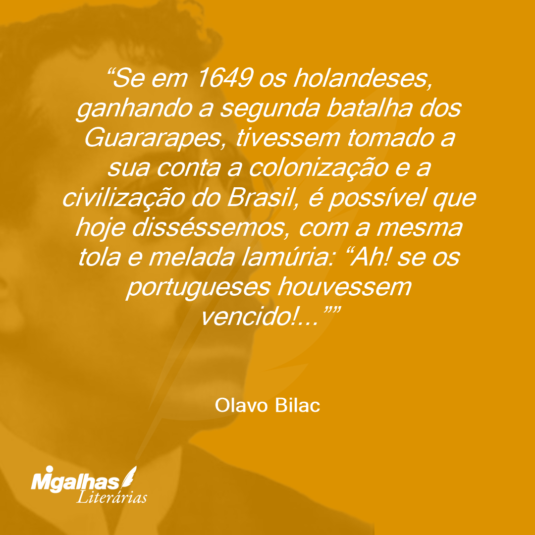 Se em 1649 os holandeses, ganhando a segunda batalha dos Guararapes, tivessem tomado a sua conta a colonização e a civilização do Brasil, é possível que hoje disséssemos, com a mesma tola e melada lamúria: "Ah! se os portugueses houvessem vencido!..."