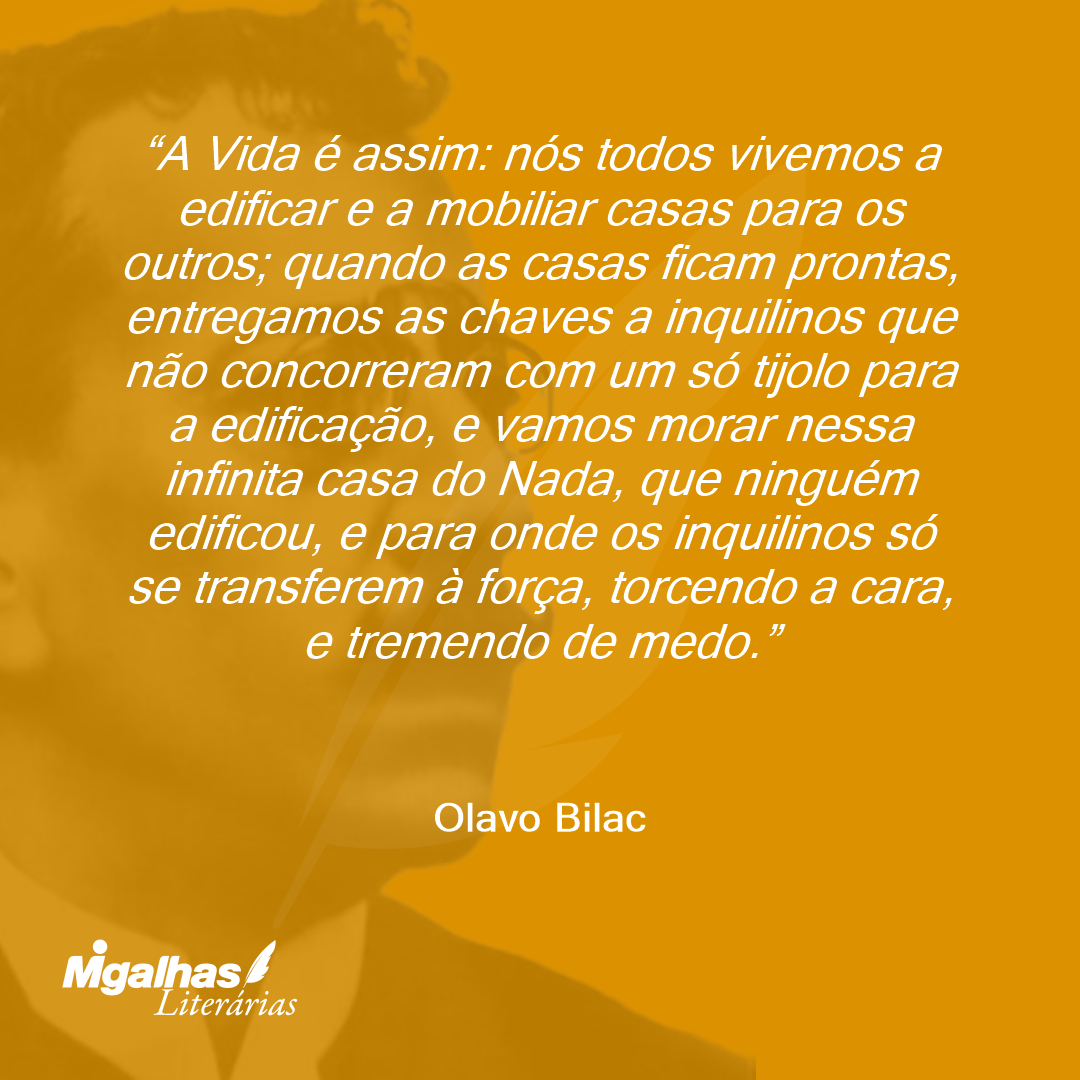 A Vida é assim: nós todos vivemos a edificar e a mobiliar casas para os outros; quando as casas ficam prontas, entregamos as chaves a inquilinos que não concorreram com um só tijolo para a edificação, e vamos morar nessa infinita casa do Nada, que ninguém edificou, e para onde os inquilinos só se transferem à força, torcendo a cara, e tremendo de medo.